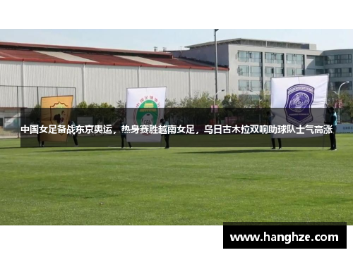 中国女足备战东京奥运，热身赛胜越南女足，乌日古木拉双响助球队士气高涨